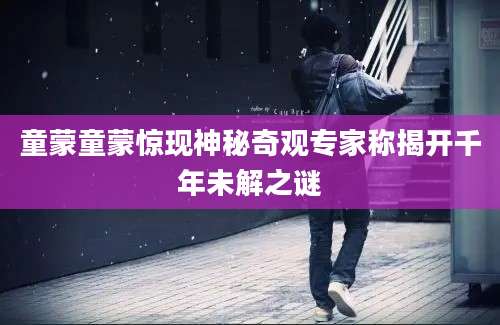 童蒙童蒙惊现神秘奇观专家称揭开千年未解之谜