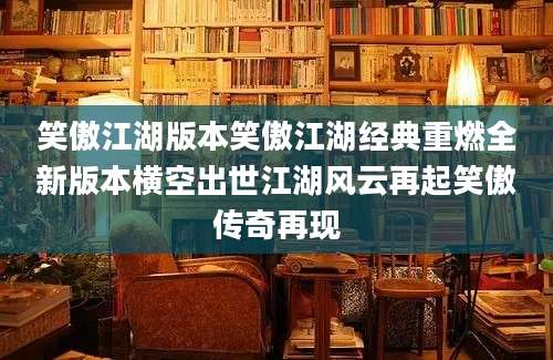 笑傲江湖版本笑傲江湖经典重燃全新版本横空出世江湖风云再起笑傲传奇再现