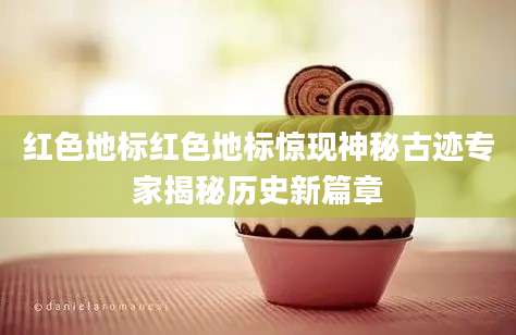 红色地标红色地标惊现神秘古迹专家揭秘历史新篇章