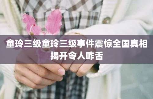 童玲三级童玲三级事件震惊全国真相揭开令人咋舌