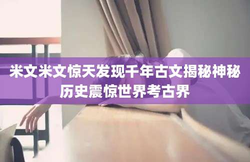 米文米文惊天发现千年古文揭秘神秘历史震惊世界考古界