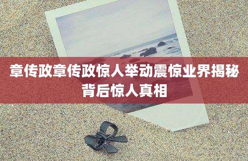 章传政章传政惊人举动震惊业界揭秘背后惊人真相