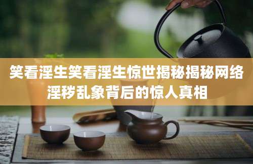 笑看淫生笑看淫生惊世揭秘揭秘网络淫秽乱象背后的惊人真相