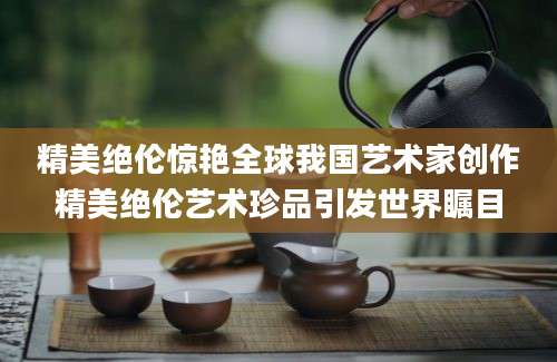 精美绝伦惊艳全球我国艺术家创作精美绝伦艺术珍品引发世界瞩目