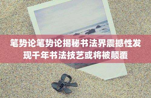 笔势论笔势论揭秘书法界震撼性发现千年书法技艺或将被颠覆