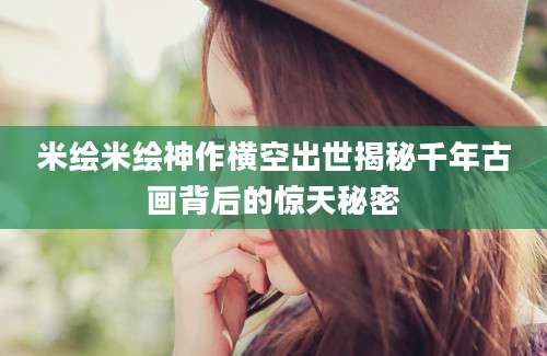 米绘米绘神作横空出世揭秘千年古画背后的惊天秘密