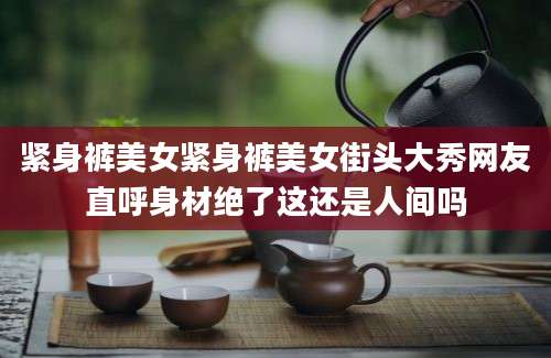 紧身裤美女紧身裤美女街头大秀网友直呼身材绝了这还是人间吗