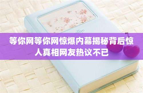等你网等你网惊爆内幕揭秘背后惊人真相网友热议不已