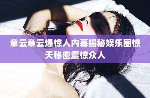 章云章云爆惊人内幕揭秘娱乐圈惊天秘密震惊众人