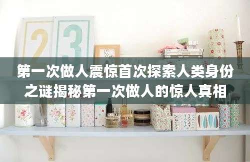 第一次做人震惊首次探索人类身份之谜揭秘第一次做人的惊人真相