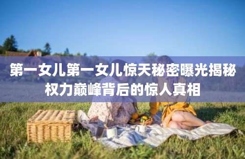 第一女儿第一女儿惊天秘密曝光揭秘权力巅峰背后的惊人真相
