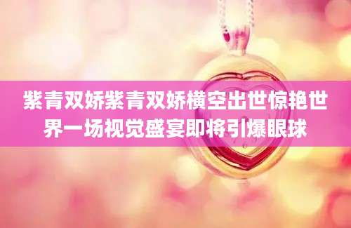 紫青双娇紫青双娇横空出世惊艳世界一场视觉盛宴即将引爆眼球