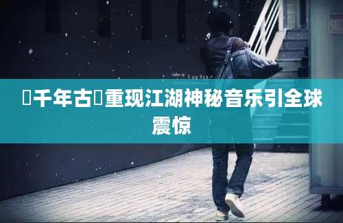 箎千年古箎重现江湖神秘音乐引全球震惊