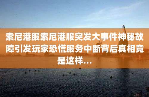 索尼港服索尼港服突发大事件神秘故障引发玩家恐慌服务中断背后真相竟是这样...