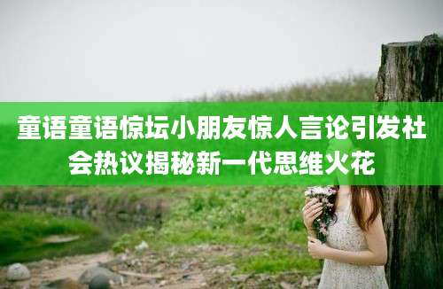 童语童语惊坛小朋友惊人言论引发社会热议揭秘新一代思维火花