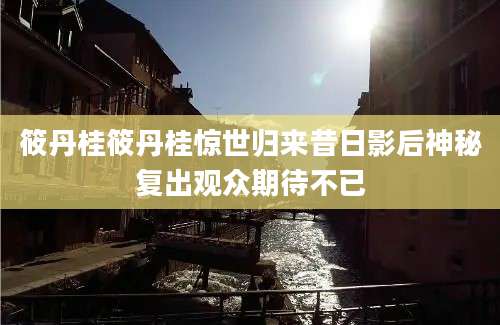 筱丹桂筱丹桂惊世归来昔日影后神秘复出观众期待不已