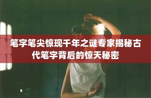 笔字笔尖惊现千年之谜专家揭秘古代笔字背后的惊天秘密