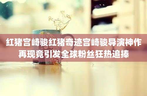 红猪宫崎骏红猪奇迹宫崎骏导演神作再现竟引发全球粉丝狂热追捧