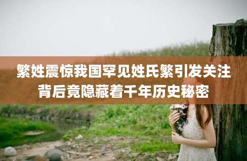 繁姓震惊我国罕见姓氏繁引发关注背后竟隐藏着千年历史秘密