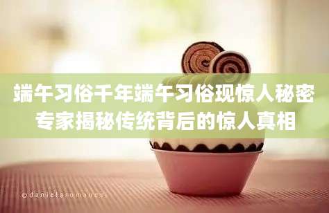 端午习俗千年端午习俗现惊人秘密专家揭秘传统背后的惊人真相
