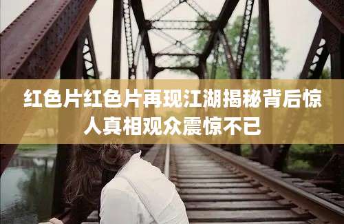 红色片红色片再现江湖揭秘背后惊人真相观众震惊不已
