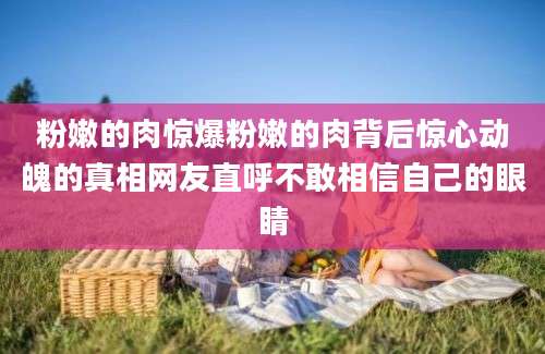 粉嫩的肉惊爆粉嫩的肉背后惊心动魄的真相网友直呼不敢相信自己的眼睛