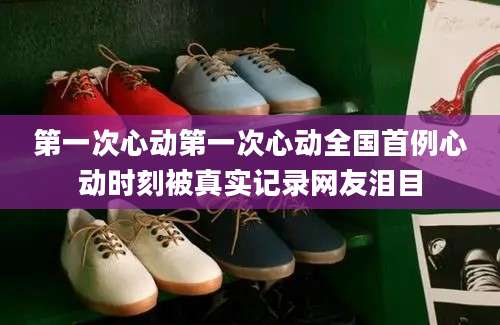 第一次心动第一次心动全国首例心动时刻被真实记录网友泪目