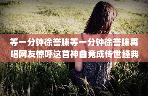 等一分钟徐誉滕等一分钟徐誉滕再唱网友惊呼这首神曲竟成传世经典