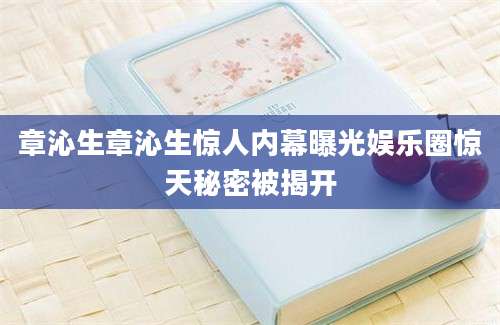 章沁生章沁生惊人内幕曝光娱乐圈惊天秘密被揭开