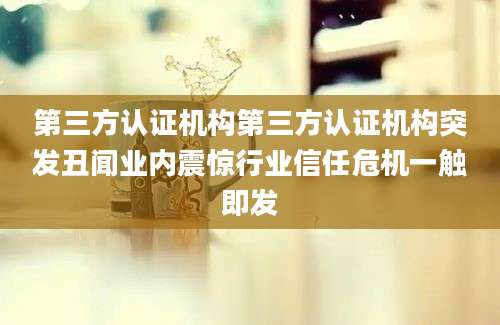 第三方认证机构第三方认证机构突发丑闻业内震惊行业信任危机一触即发