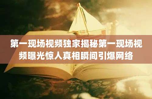 第一现场视频独家揭秘第一现场视频曝光惊人真相瞬间引爆网络