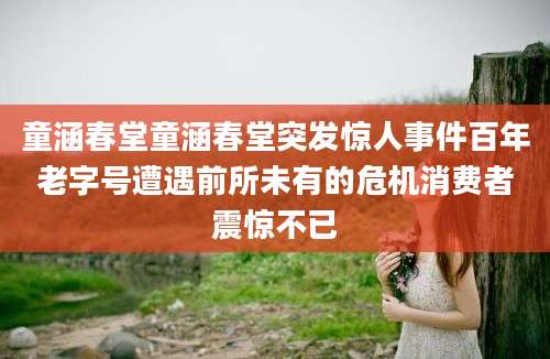 童涵春堂童涵春堂突发惊人事件百年老字号遭遇前所未有的危机消费者震惊不已