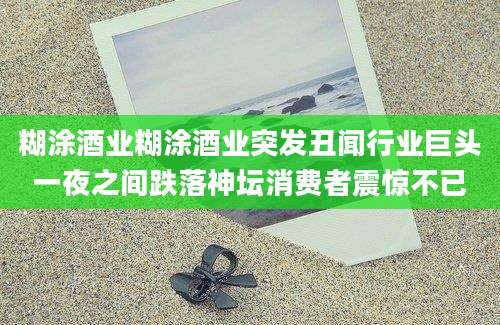 糊涂酒业糊涂酒业突发丑闻行业巨头一夜之间跌落神坛消费者震惊不已
