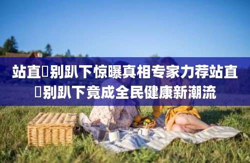 站直啰别趴下惊曝真相专家力荐站直啰别趴下竟成全民健康新潮流