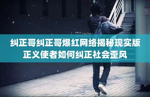 纠正哥纠正哥爆红网络揭秘现实版正义使者如何纠正社会歪风