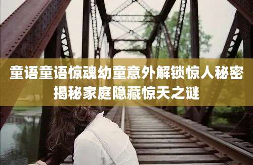 童语童语惊魂幼童意外解锁惊人秘密揭秘家庭隐藏惊天之谜