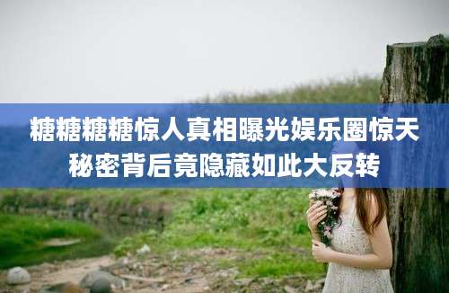 糖糖糖糖惊人真相曝光娱乐圈惊天秘密背后竟隐藏如此大反转