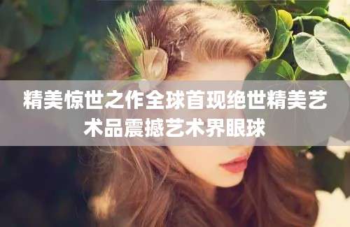 精美惊世之作全球首现绝世精美艺术品震撼艺术界眼球