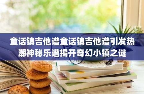 童话镇吉他谱童话镇吉他谱引发热潮神秘乐谱揭开奇幻小镇之谜