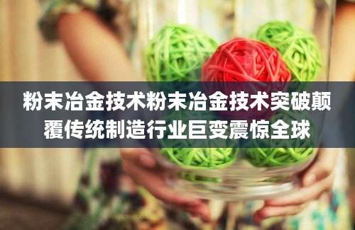 粉末冶金技术粉末冶金技术突破颠覆传统制造行业巨变震惊全球