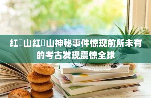 红峗山红峗山神秘事件惊现前所未有的考古发现震惊全球
