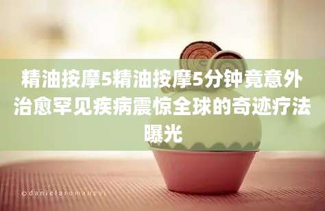 精油按摩5精油按摩5分钟竟意外治愈罕见疾病震惊全球的奇迹疗法曝光