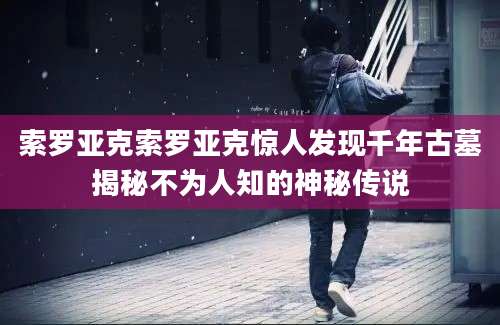 索罗亚克索罗亚克惊人发现千年古墓揭秘不为人知的神秘传说