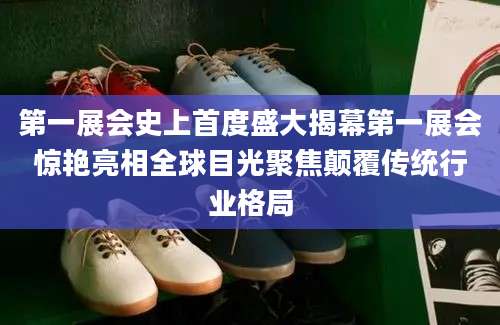 第一展会史上首度盛大揭幕第一展会惊艳亮相全球目光聚焦颠覆传统行业格局