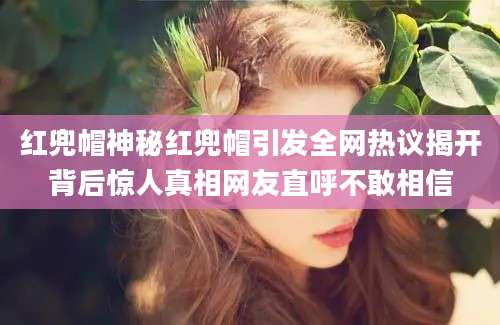 红兜帽神秘红兜帽引发全网热议揭开背后惊人真相网友直呼不敢相信