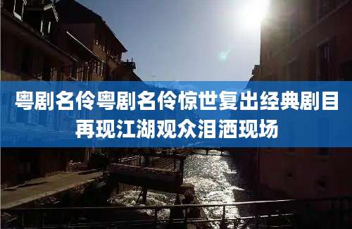 粤剧名伶粤剧名伶惊世复出经典剧目再现江湖观众泪洒现场