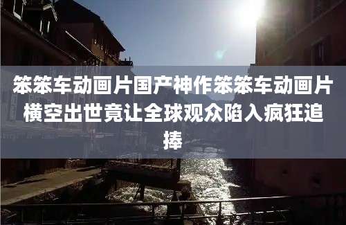 笨笨车动画片国产神作笨笨车动画片横空出世竟让全球观众陷入疯狂追捧