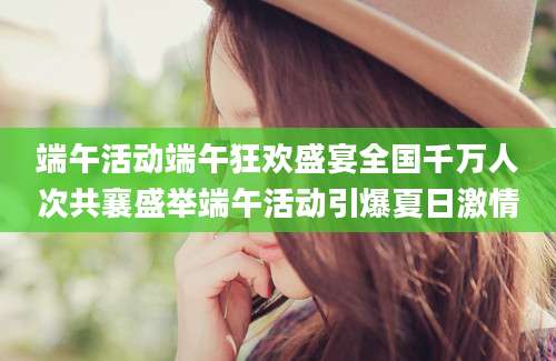 端午活动端午狂欢盛宴全国千万人次共襄盛举端午活动引爆夏日激情