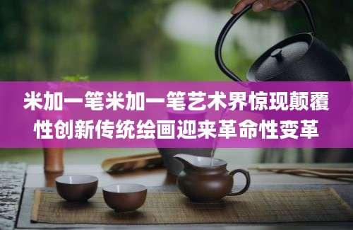米加一笔米加一笔艺术界惊现颠覆性创新传统绘画迎来革命性变革