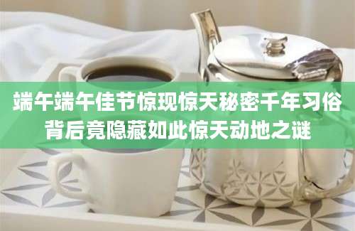 端午端午佳节惊现惊天秘密千年习俗背后竟隐藏如此惊天动地之谜